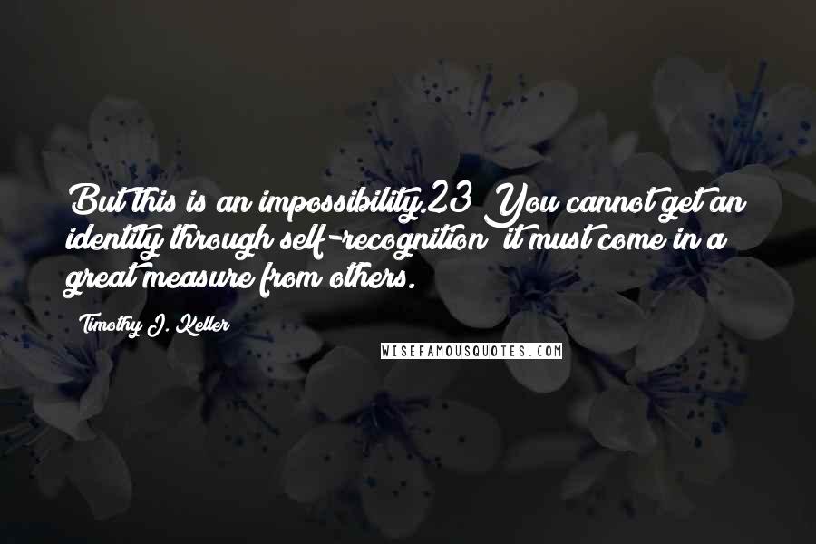 Timothy J. Keller Quotes: But this is an impossibility.23 You cannot get an identity through self-recognition; it must come in a great measure from others.