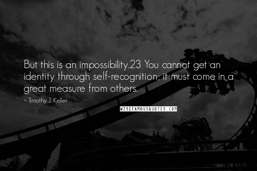 Timothy J. Keller Quotes: But this is an impossibility.23 You cannot get an identity through self-recognition; it must come in a great measure from others.