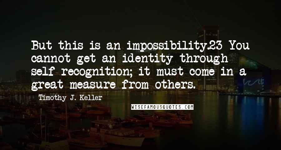 Timothy J. Keller Quotes: But this is an impossibility.23 You cannot get an identity through self-recognition; it must come in a great measure from others.