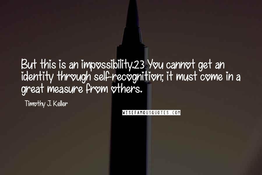 Timothy J. Keller Quotes: But this is an impossibility.23 You cannot get an identity through self-recognition; it must come in a great measure from others.