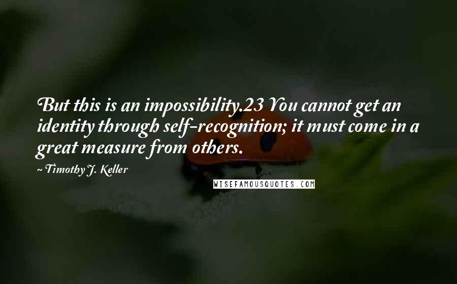 Timothy J. Keller Quotes: But this is an impossibility.23 You cannot get an identity through self-recognition; it must come in a great measure from others.