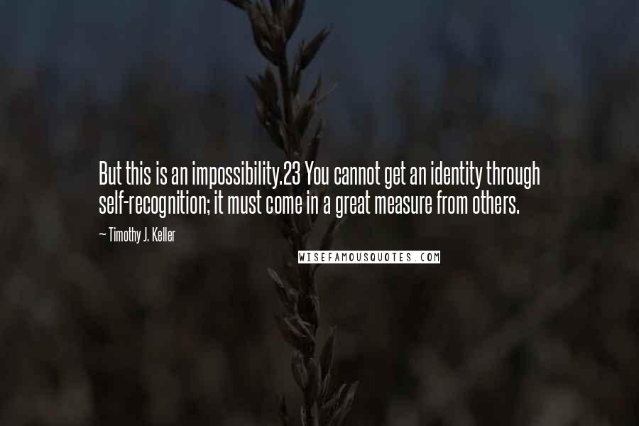 Timothy J. Keller Quotes: But this is an impossibility.23 You cannot get an identity through self-recognition; it must come in a great measure from others.