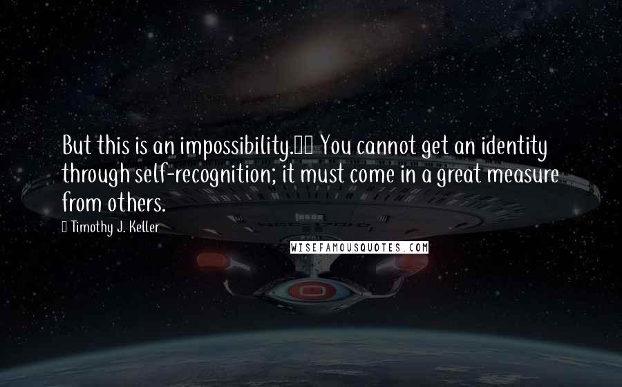 Timothy J. Keller Quotes: But this is an impossibility.23 You cannot get an identity through self-recognition; it must come in a great measure from others.