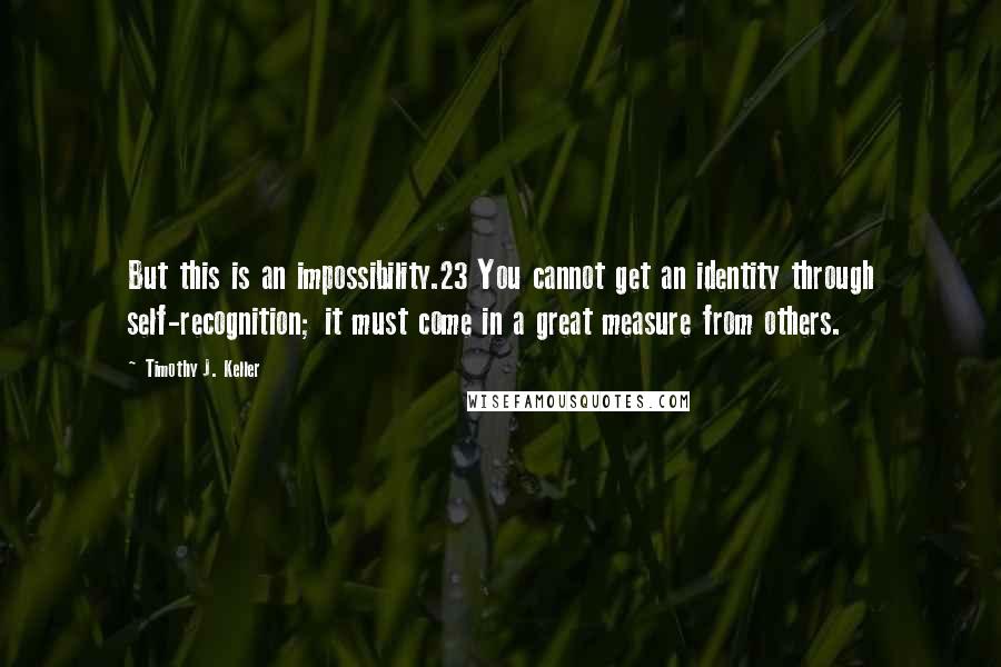 Timothy J. Keller Quotes: But this is an impossibility.23 You cannot get an identity through self-recognition; it must come in a great measure from others.