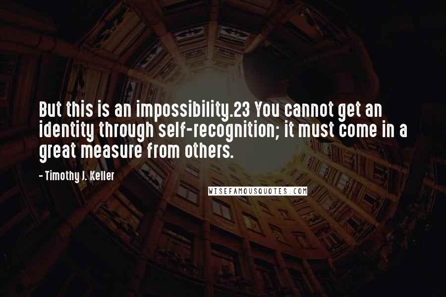 Timothy J. Keller Quotes: But this is an impossibility.23 You cannot get an identity through self-recognition; it must come in a great measure from others.