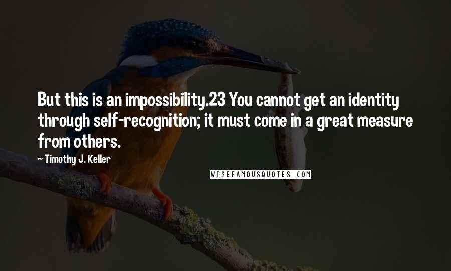 Timothy J. Keller Quotes: But this is an impossibility.23 You cannot get an identity through self-recognition; it must come in a great measure from others.