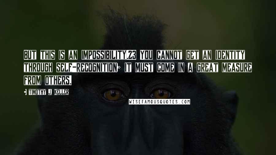 Timothy J. Keller Quotes: But this is an impossibility.23 You cannot get an identity through self-recognition; it must come in a great measure from others.