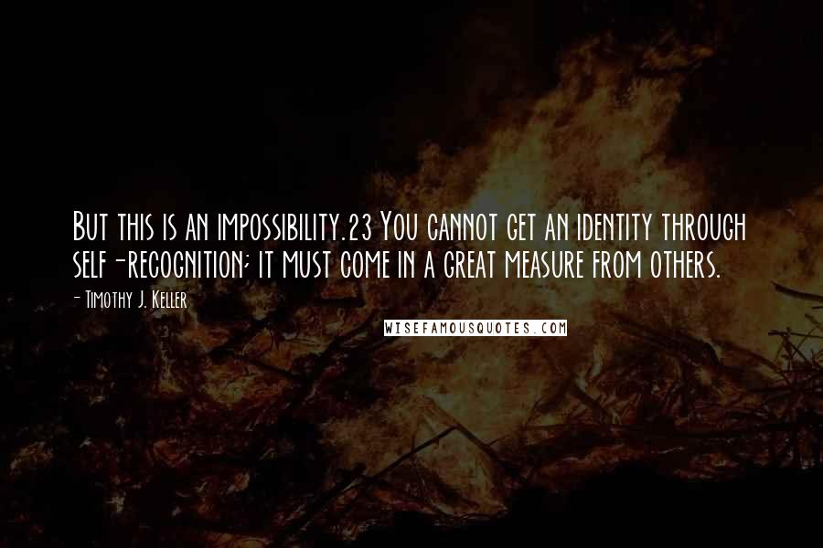 Timothy J. Keller Quotes: But this is an impossibility.23 You cannot get an identity through self-recognition; it must come in a great measure from others.