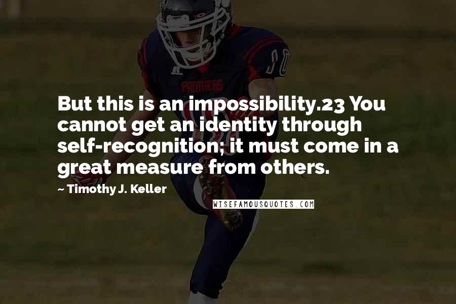 Timothy J. Keller Quotes: But this is an impossibility.23 You cannot get an identity through self-recognition; it must come in a great measure from others.