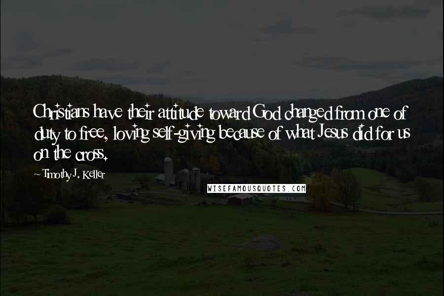 Timothy J. Keller Quotes: Christians have their attitude toward God changed from one of duty to free, loving self-giving because of what Jesus did for us on the cross.