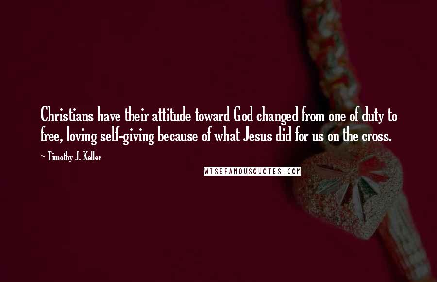 Timothy J. Keller Quotes: Christians have their attitude toward God changed from one of duty to free, loving self-giving because of what Jesus did for us on the cross.