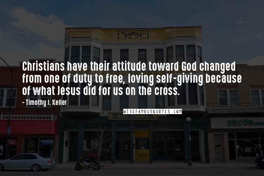 Timothy J. Keller Quotes: Christians have their attitude toward God changed from one of duty to free, loving self-giving because of what Jesus did for us on the cross.