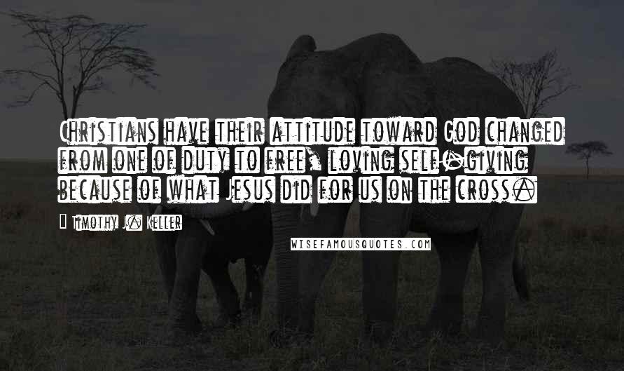 Timothy J. Keller Quotes: Christians have their attitude toward God changed from one of duty to free, loving self-giving because of what Jesus did for us on the cross.