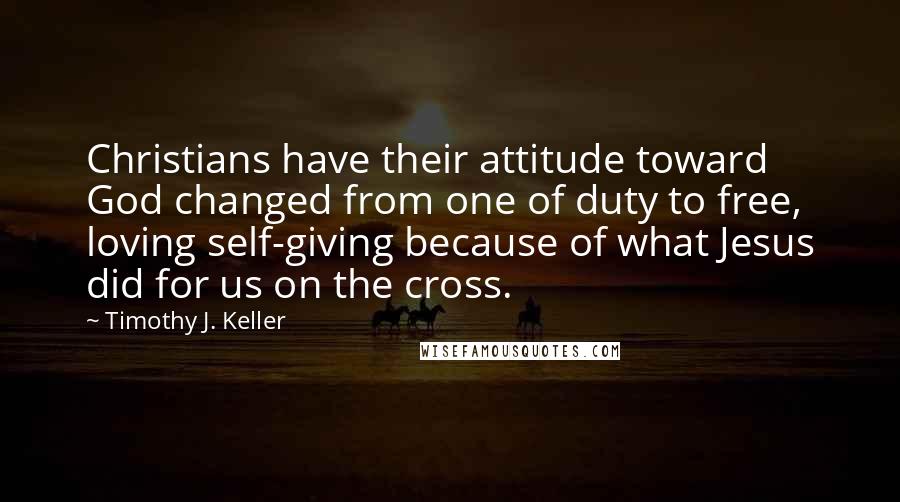 Timothy J. Keller Quotes: Christians have their attitude toward God changed from one of duty to free, loving self-giving because of what Jesus did for us on the cross.