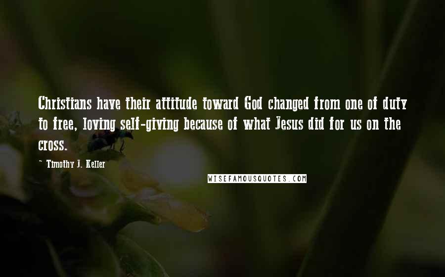 Timothy J. Keller Quotes: Christians have their attitude toward God changed from one of duty to free, loving self-giving because of what Jesus did for us on the cross.