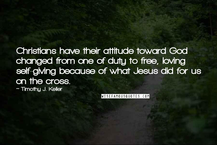 Timothy J. Keller Quotes: Christians have their attitude toward God changed from one of duty to free, loving self-giving because of what Jesus did for us on the cross.