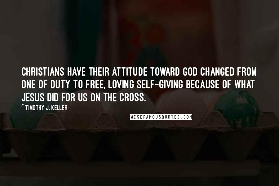 Timothy J. Keller Quotes: Christians have their attitude toward God changed from one of duty to free, loving self-giving because of what Jesus did for us on the cross.