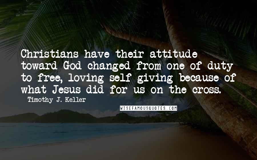 Timothy J. Keller Quotes: Christians have their attitude toward God changed from one of duty to free, loving self-giving because of what Jesus did for us on the cross.
