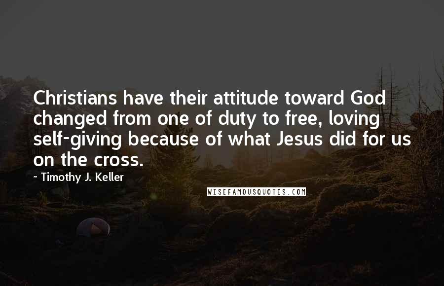 Timothy J. Keller Quotes: Christians have their attitude toward God changed from one of duty to free, loving self-giving because of what Jesus did for us on the cross.