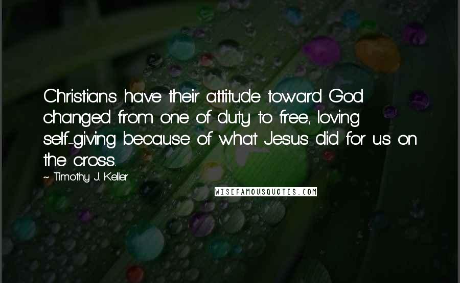 Timothy J. Keller Quotes: Christians have their attitude toward God changed from one of duty to free, loving self-giving because of what Jesus did for us on the cross.