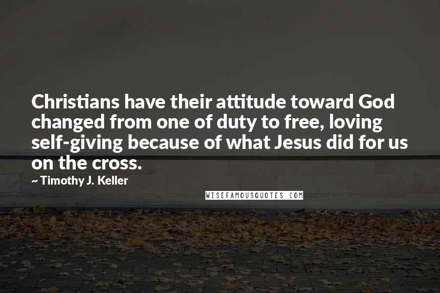 Timothy J. Keller Quotes: Christians have their attitude toward God changed from one of duty to free, loving self-giving because of what Jesus did for us on the cross.