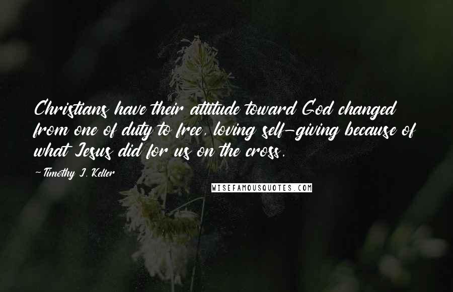 Timothy J. Keller Quotes: Christians have their attitude toward God changed from one of duty to free, loving self-giving because of what Jesus did for us on the cross.