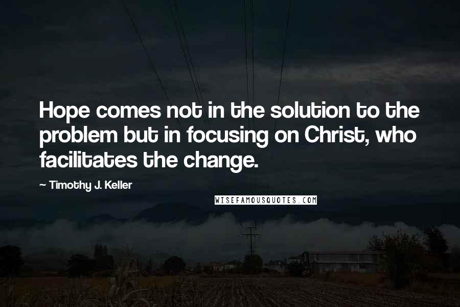 Timothy J. Keller Quotes: Hope comes not in the solution to the problem but in focusing on Christ, who facilitates the change.