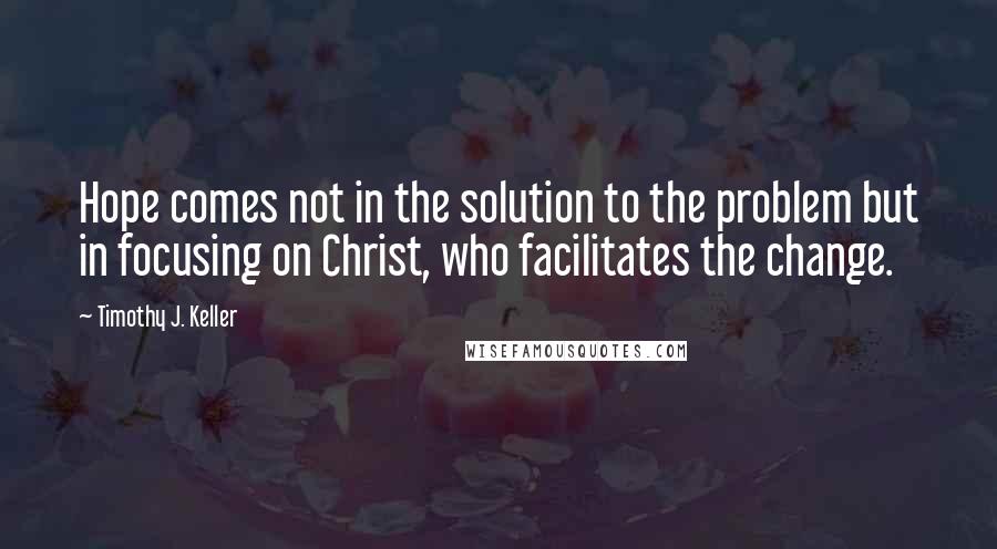 Timothy J. Keller Quotes: Hope comes not in the solution to the problem but in focusing on Christ, who facilitates the change.