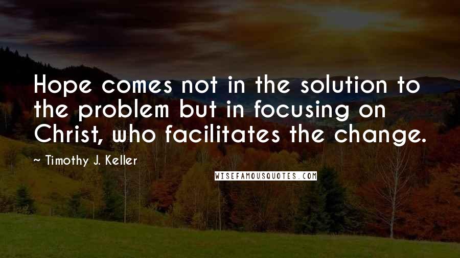 Timothy J. Keller Quotes: Hope comes not in the solution to the problem but in focusing on Christ, who facilitates the change.