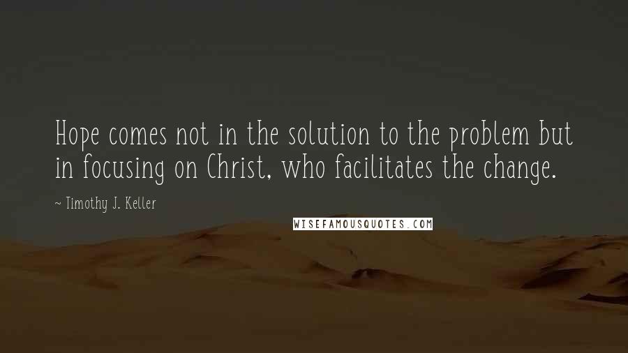 Timothy J. Keller Quotes: Hope comes not in the solution to the problem but in focusing on Christ, who facilitates the change.