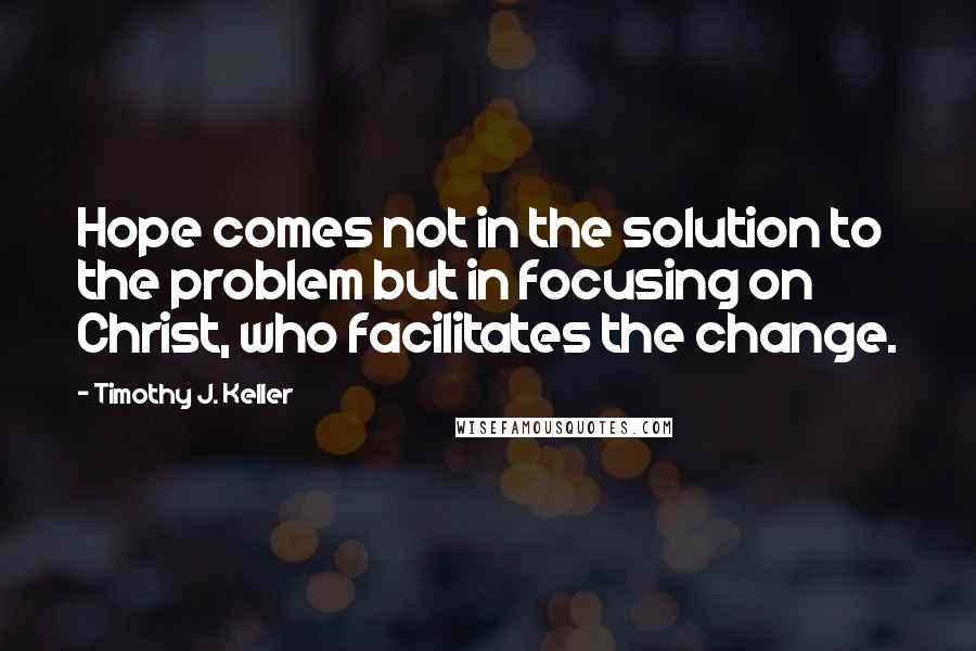Timothy J. Keller Quotes: Hope comes not in the solution to the problem but in focusing on Christ, who facilitates the change.