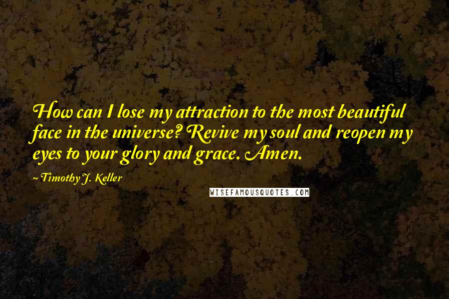Timothy J. Keller Quotes: How can I lose my attraction to the most beautiful face in the universe? Revive my soul and reopen my eyes to your glory and grace. Amen.