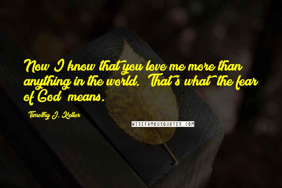 Timothy J. Keller Quotes: Now I know that you love me more than anything in the world." That's what "the fear of God" means.
