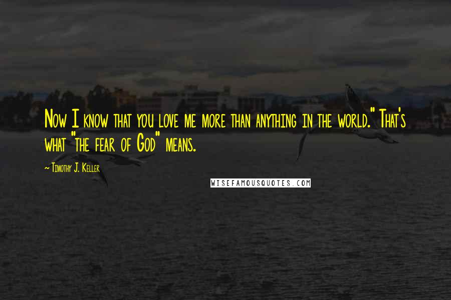 Timothy J. Keller Quotes: Now I know that you love me more than anything in the world." That's what "the fear of God" means.
