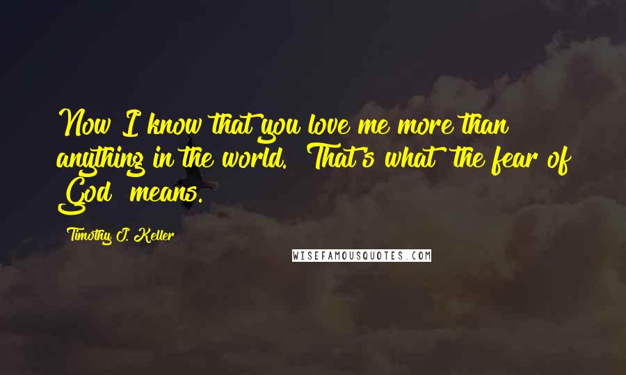 Timothy J. Keller Quotes: Now I know that you love me more than anything in the world." That's what "the fear of God" means.