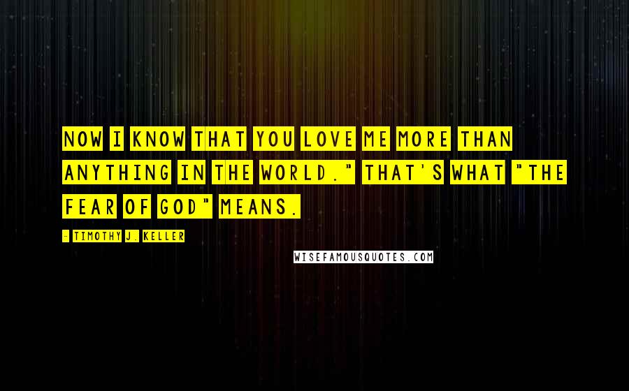 Timothy J. Keller Quotes: Now I know that you love me more than anything in the world." That's what "the fear of God" means.