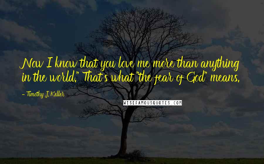 Timothy J. Keller Quotes: Now I know that you love me more than anything in the world." That's what "the fear of God" means.