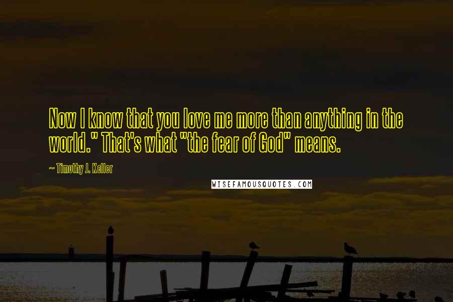 Timothy J. Keller Quotes: Now I know that you love me more than anything in the world." That's what "the fear of God" means.