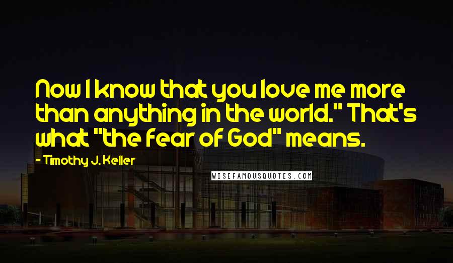 Timothy J. Keller Quotes: Now I know that you love me more than anything in the world." That's what "the fear of God" means.