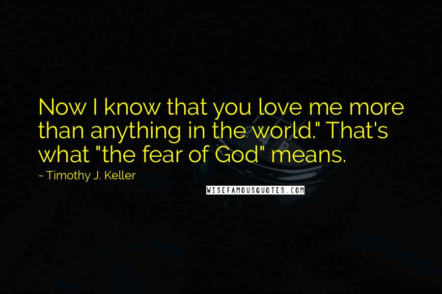 Timothy J. Keller Quotes: Now I know that you love me more than anything in the world." That's what "the fear of God" means.