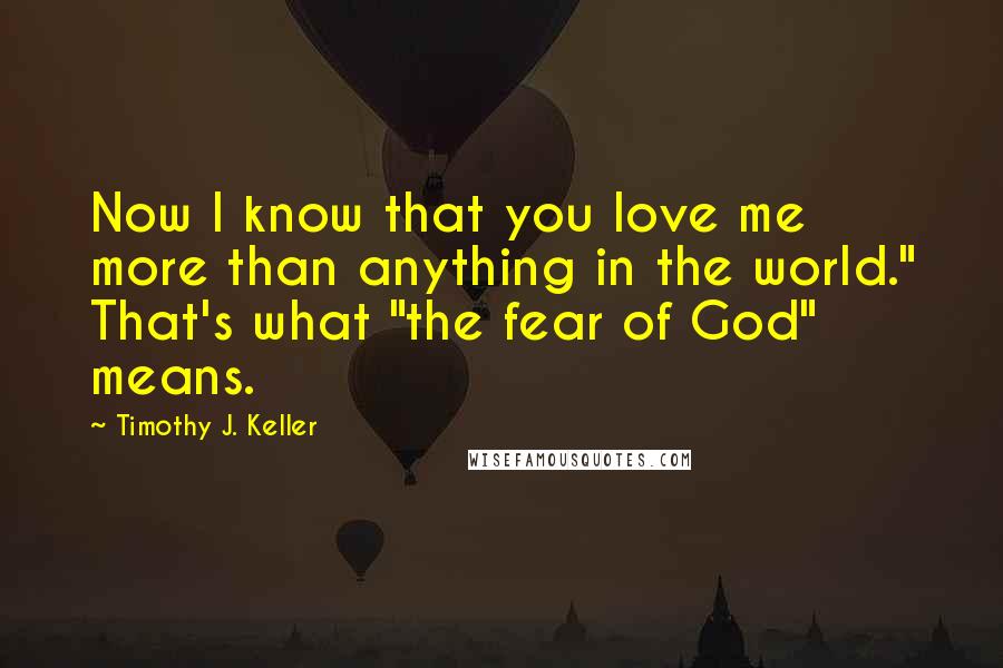 Timothy J. Keller Quotes: Now I know that you love me more than anything in the world." That's what "the fear of God" means.