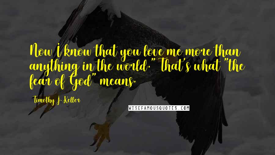 Timothy J. Keller Quotes: Now I know that you love me more than anything in the world." That's what "the fear of God" means.