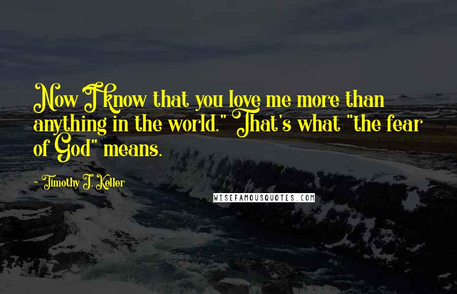 Timothy J. Keller Quotes: Now I know that you love me more than anything in the world." That's what "the fear of God" means.