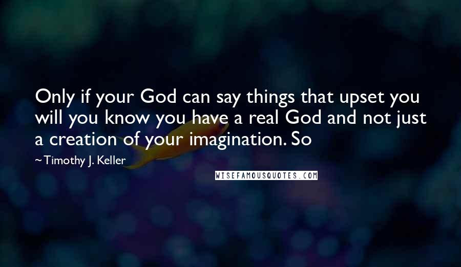 Timothy J. Keller Quotes: Only if your God can say things that upset you will you know you have a real God and not just a creation of your imagination. So