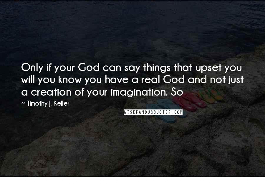 Timothy J. Keller Quotes: Only if your God can say things that upset you will you know you have a real God and not just a creation of your imagination. So