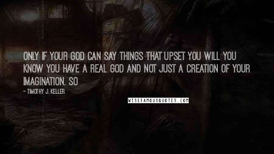 Timothy J. Keller Quotes: Only if your God can say things that upset you will you know you have a real God and not just a creation of your imagination. So