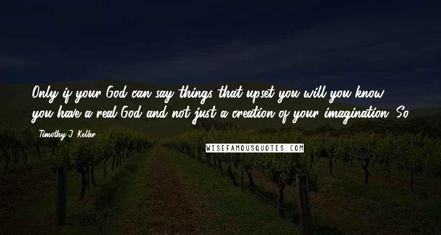 Timothy J. Keller Quotes: Only if your God can say things that upset you will you know you have a real God and not just a creation of your imagination. So