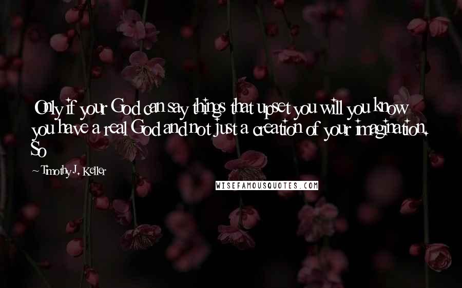 Timothy J. Keller Quotes: Only if your God can say things that upset you will you know you have a real God and not just a creation of your imagination. So