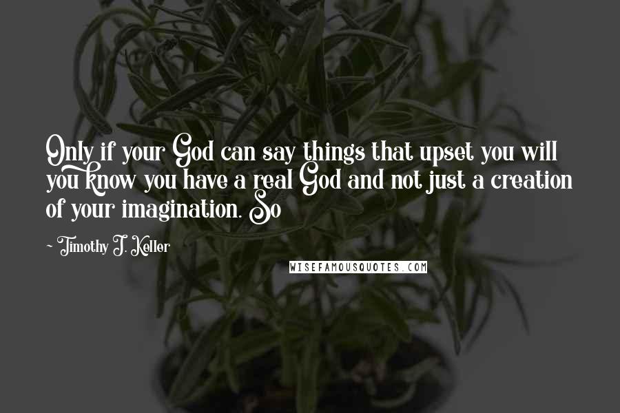 Timothy J. Keller Quotes: Only if your God can say things that upset you will you know you have a real God and not just a creation of your imagination. So