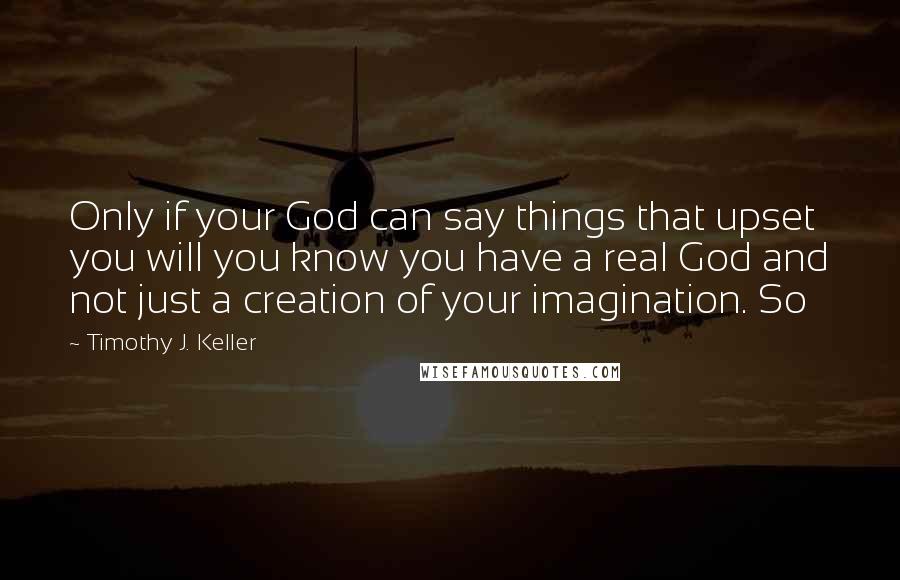 Timothy J. Keller Quotes: Only if your God can say things that upset you will you know you have a real God and not just a creation of your imagination. So